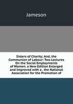 Sisters of Charity; And, the Communion of Labour: Two Lectures On the Social Employments of Women. a New Edition Enlarged and Improved with a . the National Association for the Promotion of