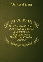 The Christian Professor Addressed: In a Series of Counsels and Cautions to the Members of Christian Churches