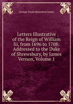 Letters Illustrative of the Reign of William Iii, from 1696 to 1708: Addressed to the Duke of Shrewsbury, by James Vernon, Volume 1