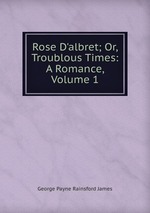 Rose D`albret; Or, Troublous Times: A Romance, Volume 1