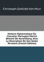 Histoire Diplomatique Du Chevalier Portugais Martin Behaim De Nuremberg: Avec La Description De Son Globe Terrestre (French Edition)