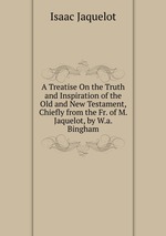 A Treatise On the Truth and Inspiration of the Old and New Testament, Chiefly from the Fr. of M. Jaquelot, by W.a. Bingham