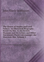The Queen of Naples and Lord Nelson: An Historical Biography Based On Mss. in the British Museum and On Letters and Other Documents Preserved Amongst the Morrison Mss, Volume 2