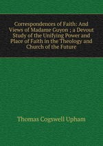 Correspondences of Faith: And Views of Madame Guyon ; a Devout Study of the Unifying Power and Place of Faith in the Theology and Church of the Future
