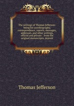 The writings of Thomas Jefferson: being his autobiography, correspondence, reports, messages, addresses, and other writings, official and private. . from the original manuscripts, deposit