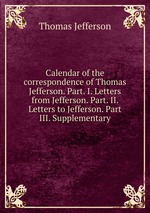 Calendar of the correspondence of Thomas Jefferson. Part. I. Letters from Jefferson. Part. II. Letters to Jefferson. Part III. Supplementary