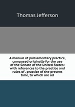 A manual of parliamentary practice, composed originally for the use of the Senate of the United States: with references to the practice and rules of . practice of the present time, to which are ad