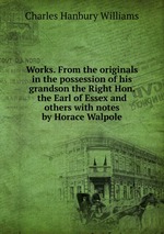 Works. From the originals in the possession of his grandson the Right Hon. the Earl of Essex and others with notes by Horace Walpole