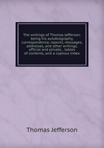 The writings of Thomas Jefferson: being his autobiography, correspondence, reports, messages, addresses, and other writings, official and private, . tables of contents, and a copious index