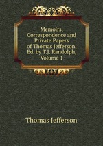 Memoirs, Correspondence and Private Papers of Thomas Jefferson, Ed. by T.J. Randolph, Volume 1