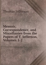 Memoir, Correspondence, and Miscellanies from the Papers of T. Jefferson, Volumes 1-2