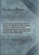 Constitution of the United States of America: With the Amendments Thereto, to Which Are Added Jefferson`s Manual of Parliamentary Practice, the . Representatives and Senate of the United Stat