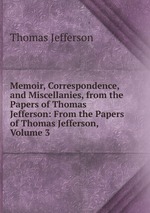 Memoir, Correspondence, and Miscellanies, from the Papers of Thomas Jefferson: From the Papers of Thomas Jefferson, Volume 3