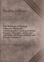The Writings of Thomas Jefferson: Being His Autobiography, Correspondence, Reports, Messages, Addresses, and Other Writings, Official and Private, Volume 6