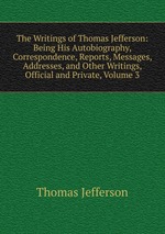 The Writings of Thomas Jefferson: Being His Autobiography, Correspondence, Reports, Messages, Addresses, and Other Writings, Official and Private, Volume 3