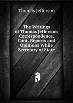 The Writings of Thomas Jefferson: Correspondence, Cont. Reports and Opinions While Secretary of State