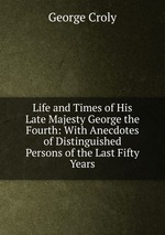 Life and Times of His Late Majesty George the Fourth: With Anecdotes of Distinguished Persons of the Last Fifty Years