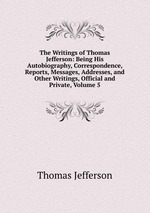 The Writings of Thomas Jefferson: Being His Autobiography, Correspondence, Reports, Messages, Addresses, and Other Writings, Official and Private, Volume 5
