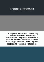 The Legislative Guide, Containing All the Rules for Conducting Business in Congress: Jefferson`s Manual; and the Citizens` Manual, Including a Concise . With Copious Notes and Marginal Reference