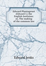 Edward Plantagenet (Edward I.) the English Justinian: or, The making of the common law