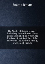The Works of Soame Jenyns .: Including Several Pieces Never Before Published. to Which Are Prefixed, Short Sketches of the History of the Author`s Family, and Also of His Life