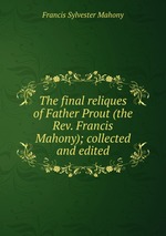 The final reliques of Father Prout (the Rev. Francis Mahony); collected and edited