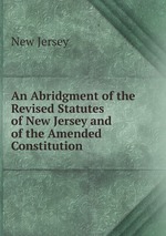 An Abridgment of the Revised Statutes of New Jersey and of the Amended Constitution