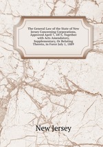 The General Law of the State of New Jersey Concerning Corporations, Approved April 7, 1875, Together with Acts Amendatory, Supplementary, Or Relating Thereto, in Force July 1, 1889