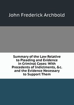 Summary of the Law Relative to Pleading and Evidence in Criminal Cases: With Precedents of Indictments, &c. and the Evidence Necessary to Support Them