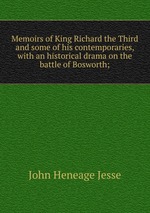 Memoirs of King Richard the Third and some of his contemporaries, with an historical drama on the battle of Bosworth;