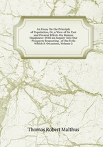 An Essay On the Principle of Population, Or, a View of Its Past and Present Effects On Human Happiness: With an Inquiry Into Our Prospects Respecting . of the Evils Which It Occasions, Volume 2