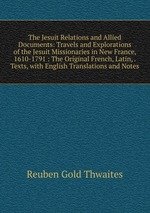 The Jesuit Relations and Allied Documents: Travels and Explorations of the Jesuit Missionaries in New France, 1610-1791 : The Original French, Latin, . Texts, with English Translations and Notes