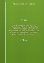 An Essay On the Principle of Population, Or, a View of Its Past and Present Effects On Human Happiness: With an Inquiry Into Our Prospects Respecting . of the Evils Which It Occasions, Volume 1