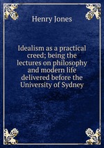 Idealism as a practical creed; being the lectures on philosophy and modern life delivered before the University of Sydney