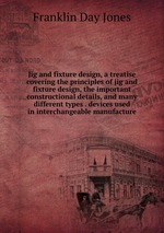 Jig and fixture design, a treatise covering the principles of jig and fixture design, the important constructional details, and many different types . devices used in interchangeable manufacture