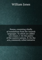 Poems, consisting chiefly of translations from the Asiatick languages. To which are added two essays; I. On the poetry of the eastern nations. II. On the arts, commonly called imitative