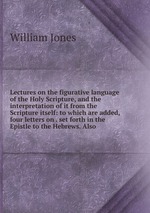 Lectures on the figurative language of the Holy Scripture, and the interpretation of it from the Scripture itself: to which are added, four letters on . set forth in the Epistle to the Hebrews. Also