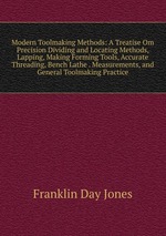 Modern Toolmaking Methods: A Treatise Om Precision Dividing and Locating Methods, Lapping, Making Forming Tools, Accurate Threading, Bench Lathe . Measurements, and General Toolmaking Practice