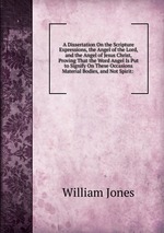 A Dissertation On the Scripture Expressions, the Angel of the Lord, and the Angel of Jesus Christ, Proving That the Word Angel Is Put to Signify On These Occasions Material Bodies, and Not Spirit: