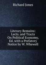 Literary Remains: Lects. and Tracts On Political Economy, Ed. with a Prefatory Notice by W. Whewell