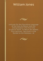 Lectures On the Figurative Language of the Holy Scripture: And the Interpretation of It from the Scripture Itself ; to Which Are Added, Four Lectures . Set Forth in the Epistle to the Hebrews ; Al