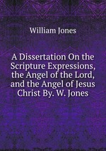 A Dissertation On the Scripture Expressions, the Angel of the Lord, and the Angel of Jesus Christ By. W. Jones