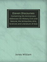 Eleven Discourses. Containing His Anniversary Addresses On History, Civil and Natural, the Antiquities, Arts, Sciences and Literature of Asia