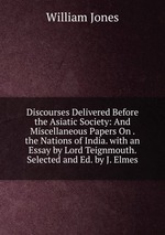 Discourses Delivered Before the Asiatic Society: And Miscellaneous Papers On . the Nations of India. with an Essay by Lord Teignmouth. Selected and Ed. by J. Elmes