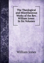 The Theological and Miscellaneous Works of the Rev. William Jones: In Six Volumes