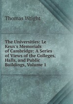 The Universities: Le Keux`s Memorials of Cambridge: A Series of Views of the Colleges, Halls, and Public Buildings, Volume 1