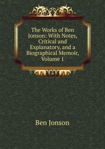 The Works of Ben Jonson: With Notes, Critical and Explanatory, and a Biographical Memoir, Volume 1