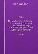 The Alchemist: A Comedy, First Acted in the Year 1610. by the King`s Majesty`s Servants. . the Author Ben. Johnson