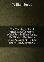 The Theological and Miscellaneous Works of the Rev. William Jones: To Which Is Prefixed a Short Account of His Life and Writings, Volume 3