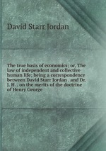 The true basis of economics; or, The law of independent and collective human life; being a correspondence between David Starr Jordan . and Dr. J. H. . on the merits of the doctrine of Henry George